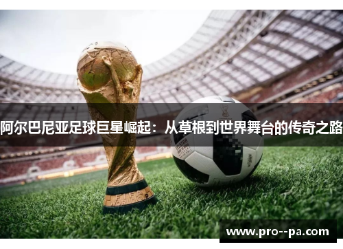 阿尔巴尼亚足球巨星崛起：从草根到世界舞台的传奇之路