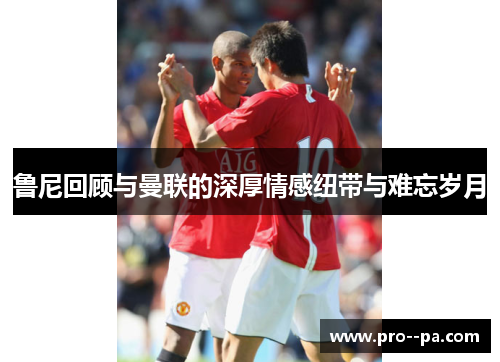 鲁尼回顾与曼联的深厚情感纽带与难忘岁月