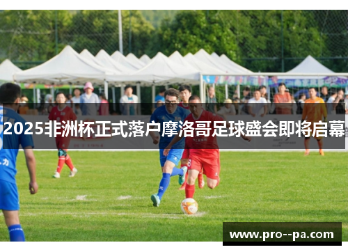 2025非洲杯正式落户摩洛哥足球盛会即将启幕