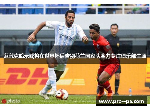 范戴克暗示或将在世界杯后告别荷兰国家队全力专注俱乐部生涯