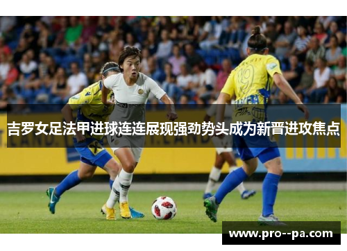 吉罗女足法甲进球连连展现强劲势头成为新晋进攻焦点